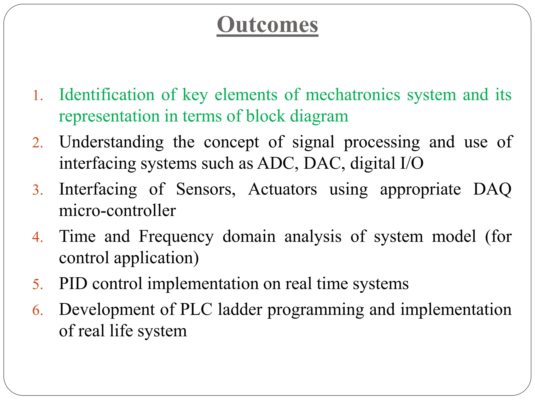 Outcomes
1. Identification of key elements of mechatronics system and its
representation in terms of block diagram
2. Understanding the concept of signal processing and use of
interfacing systems such as ADC, DAC, digital I/O
3. Interfacing of Sensors, Actuators using appropriate DAQ
micro-controller
4. Time and Frequency domain analysis of system model (for
control application)
5. PID control implementation on real time systems
6. Development of PLC ladder programming and implementation
of real life system
 