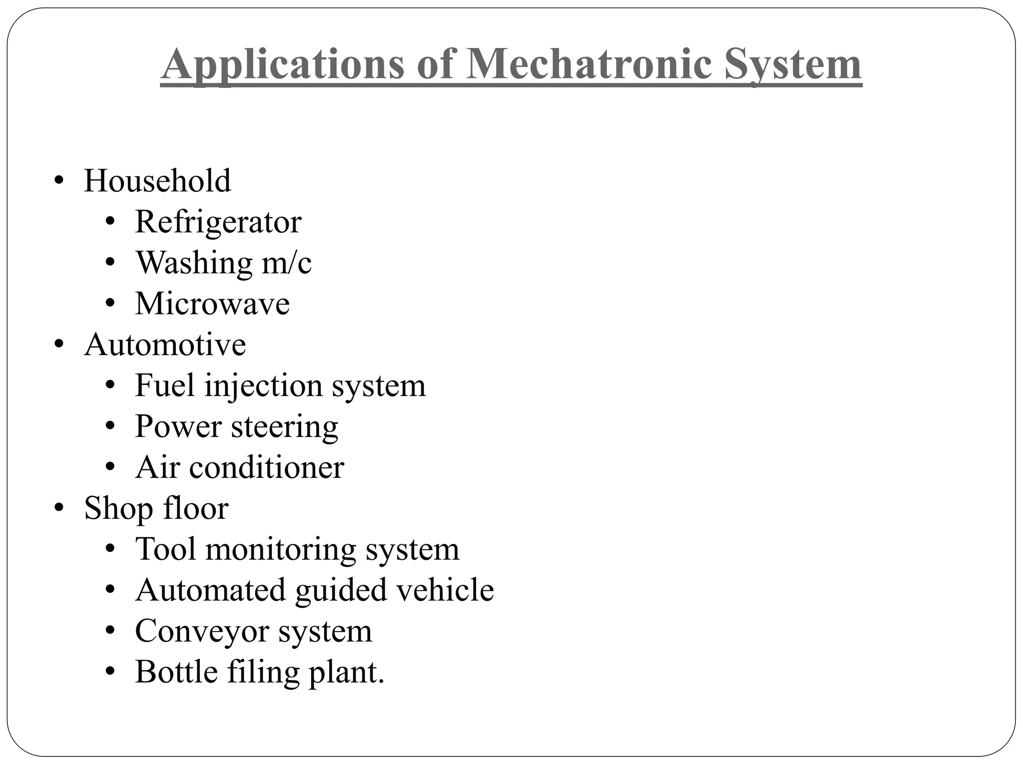 Applications of Mechatronic System
• Household
• Refrigerator
• Washing m/c
• Microwave
• Automotive
• Fuel injection system
• Power steering
• Air conditioner
• Shop floor
• Tool monitoring system
• Automated guided vehicle
• Conveyor system
• Bottle filing plant.
 