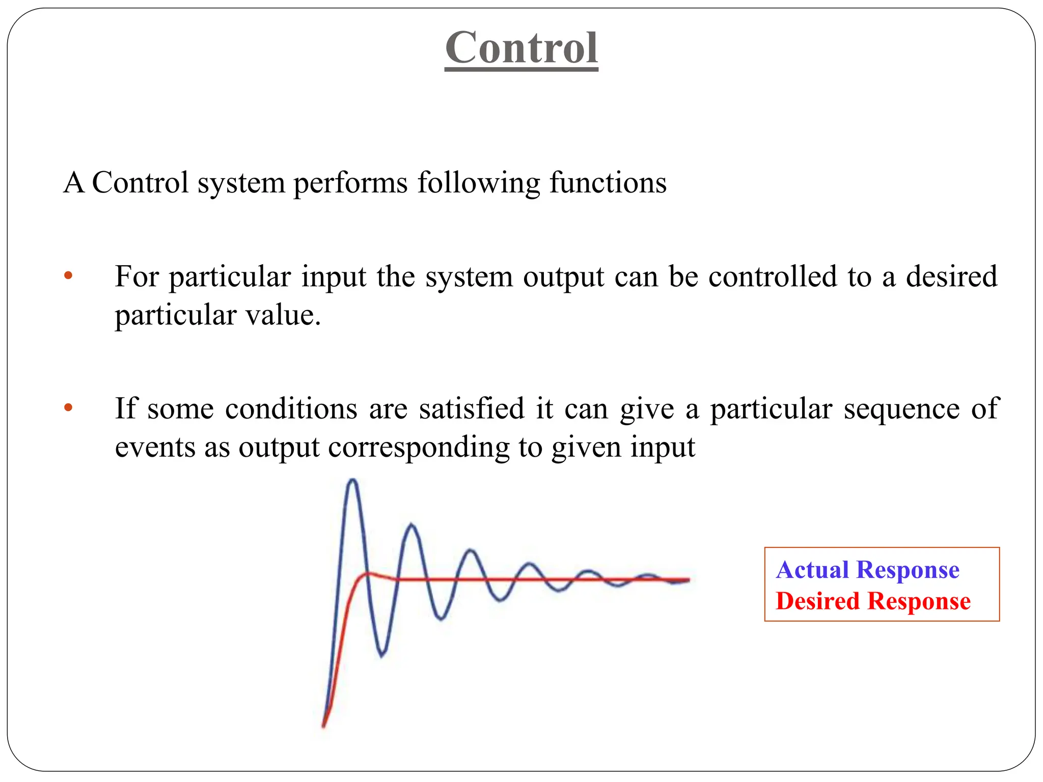 Control
A Control system performs following functions
• For particular input the system output can be controlled to a desired
particular value.
• If some conditions are satisfied it can give a particular sequence of
events as output corresponding to given input
Actual Response
Desired Response
 
