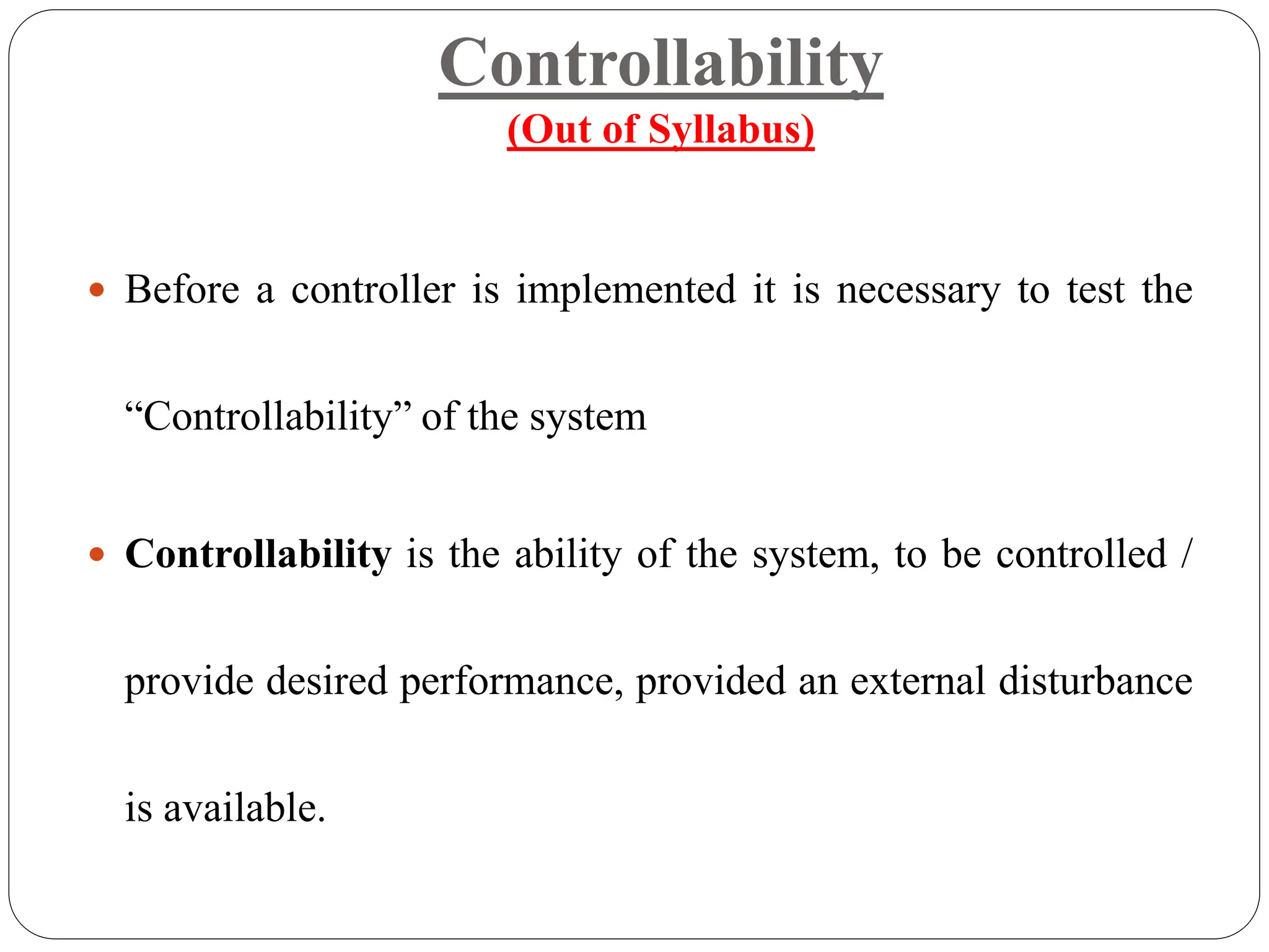 Controllability
(Out of Syllabus)
 Before a controller is implemented it is necessary to test the
“Controllability” of the system
 Controllability is the ability of the system, to be controlled /
provide desired performance, provided an external disturbance
is available.
 