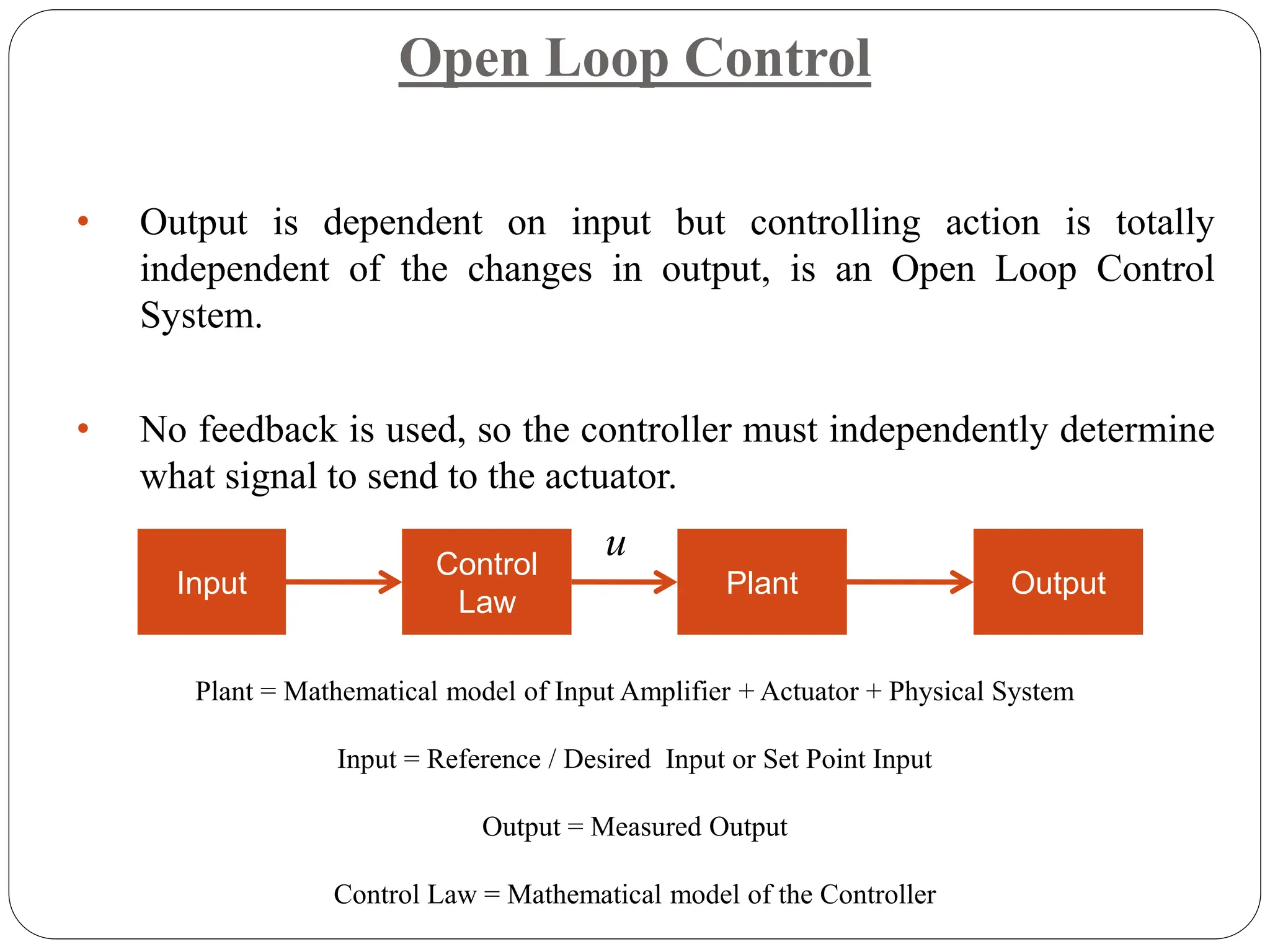 Open Loop Control
• Output is dependent on input but controlling action is totally
independent of the changes in output, is an Open Loop Control
System.
• No feedback is used, so the controller must independently determine
what signal to send to the actuator.
Input
Control
Law
Plant Output
u
Plant = Mathematical model of Input Amplifier + Actuator + Physical System
Input = Reference / Desired Input or Set Point Input
Output = Measured Output
Control Law = Mathematical model of the Controller
 