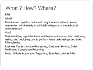 What ? How? Where?
RPA :
What?
To automate repetitive tasks and carry them out without human
intervention with the help of artificial intelligence or metaphorical
software robots
How?
First identifying repetitive tasks suitable for automation, then designing,
testing, and deploying bots to perform these tasks using specialized
RPA software.
Business Cases : Invoice Processing, Customer Service, Order
Fulfillment, Compliance Reporting
Tools : UiPath, Automation Anywhere, Blue Prism, Kofax RPA
 