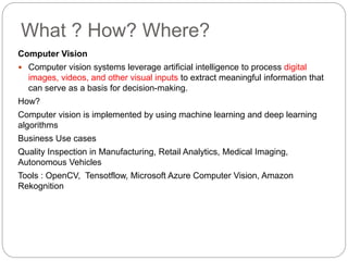 What ? How? Where?
Computer Vision
 Computer vision systems leverage artificial intelligence to process digital
images, videos, and other visual inputs to extract meaningful information that
can serve as a basis for decision-making.
How?
Computer vision is implemented by using machine learning and deep learning
algorithms
Business Use cases
Quality Inspection in Manufacturing, Retail Analytics, Medical Imaging,
Autonomous Vehicles
Tools : OpenCV, Tensotflow, Microsoft Azure Computer Vision, Amazon
Rekognition
 