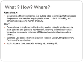 What ? How? Where?
Generative AI
 Generative artificial intelligence is a cutting-edge technology that harnesses
the power of machine learning to produce new content, mimicking and
sometimes surpassing human creativity.
How?
 Generative AI is implemented by training models using large datasets to
learn patterns and generate new content, involving techniques such as
generative adversarial networks (GANs) and variational autoencoders
(VAEs).
 Business Use cases : Content Creation, Product Design, Drug Discovery,
Customer Personalization
 Tools : OpenAI GPT, DeepArt, Runway ML, Runway ML
 