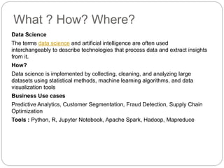What ? How? Where?
Data Science
The terms data science and artificial intelligence are often used
interchangeably to describe technologies that process data and extract insights
from it.
How?
Data science is implemented by collecting, cleaning, and analyzing large
datasets using statistical methods, machine learning algorithms, and data
visualization tools
Business Use cases
Predictive Analytics, Customer Segmentation, Fraud Detection, Supply Chain
Optimization
Tools : Python, R, Jupyter Notebook, Apache Spark, Hadoop, Mapreduce
 