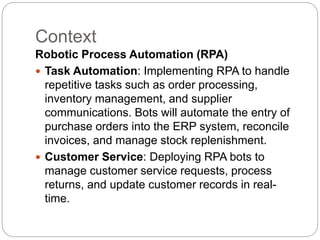 Context
Robotic Process Automation (RPA)
 Task Automation: Implementing RPA to handle
repetitive tasks such as order processing,
inventory management, and supplier
communications. Bots will automate the entry of
purchase orders into the ERP system, reconcile
invoices, and manage stock replenishment.
 Customer Service: Deploying RPA bots to
manage customer service requests, process
returns, and update customer records in real-
time.
 