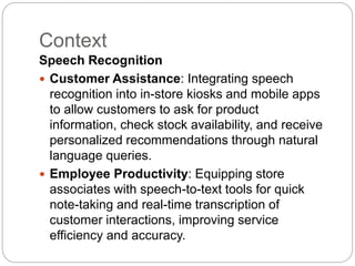 Context
Speech Recognition
 Customer Assistance: Integrating speech
recognition into in-store kiosks and mobile apps
to allow customers to ask for product
information, check stock availability, and receive
personalized recommendations through natural
language queries.
 Employee Productivity: Equipping store
associates with speech-to-text tools for quick
note-taking and real-time transcription of
customer interactions, improving service
efficiency and accuracy.
 