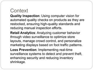 Context
Quality Inspection: Using computer vision for
automated quality checks on products as they are
restocked, ensuring high-quality standards and
reducing manual inspection efforts.
Retail Analytics: Analyzing customer behavior
through video surveillance to optimize store
layouts, manage crowd control, and personalize
marketing displays based on foot traffic patterns.
Loss Prevention: Implementing real-time
surveillance systems to detect and prevent theft,
enhancing security and reducing inventory
shrinkage.
 