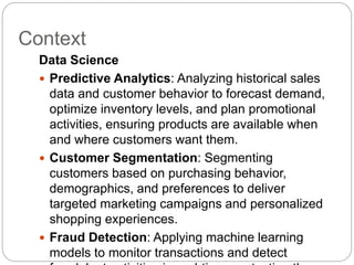 Context
Data Science
 Predictive Analytics: Analyzing historical sales
data and customer behavior to forecast demand,
optimize inventory levels, and plan promotional
activities, ensuring products are available when
and where customers want them.
 Customer Segmentation: Segmenting
customers based on purchasing behavior,
demographics, and preferences to deliver
targeted marketing campaigns and personalized
shopping experiences.
 Fraud Detection: Applying machine learning
models to monitor transactions and detect
 