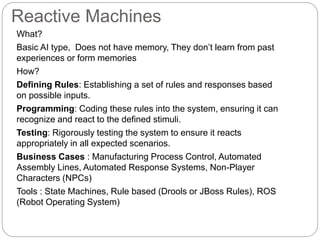 Reactive Machines
What?
Basic AI type, Does not have memory, They don’t learn from past
experiences or form memories
How?
Defining Rules: Establishing a set of rules and responses based
on possible inputs.
Programming: Coding these rules into the system, ensuring it can
recognize and react to the defined stimuli.
Testing: Rigorously testing the system to ensure it reacts
appropriately in all expected scenarios.
Business Cases : Manufacturing Process Control, Automated
Assembly Lines, Automated Response Systems, Non-Player
Characters (NPCs)
Tools : State Machines, Rule based (Drools or JBoss Rules), ROS
(Robot Operating System)
 