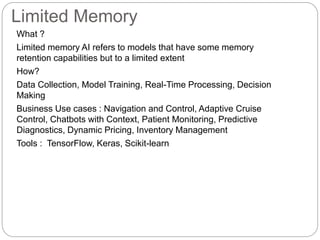 Limited Memory
What ?
Limited memory AI refers to models that have some memory
retention capabilities but to a limited extent
How?
Data Collection, Model Training, Real-Time Processing, Decision
Making
Business Use cases : Navigation and Control, Adaptive Cruise
Control, Chatbots with Context, Patient Monitoring, Predictive
Diagnostics, Dynamic Pricing, Inventory Management
Tools : TensorFlow, Keras, Scikit-learn
 