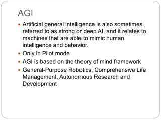 AGI
 Artificial general intelligence is also sometimes
referred to as strong or deep AI, and it relates to
machines that are able to mimic human
intelligence and behavior.
 Only in Pilot mode
 AGI is based on the theory of mind framework
 General-Purpose Robotics, Comprehensive Life
Management, Autonomous Research and
Development
 