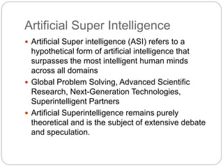 Artificial Super Intelligence
 Artificial Super intelligence (ASI) refers to a
hypothetical form of artificial intelligence that
surpasses the most intelligent human minds
across all domains
 Global Problem Solving, Advanced Scientific
Research, Next-Generation Technologies,
Superintelligent Partners
 Artificial Superintelligence remains purely
theoretical and is the subject of extensive debate
and speculation.
 