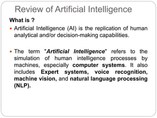 Review of Artificial Intelligence
What is ?
 Artificial Intelligence (AI) is the replication of human
analytical and/or decision-making capabilities.
 The term "Artificial Intelligence" refers to the
simulation of human intelligence processes by
machines, especially computer systems. It also
includes Expert systems, voice recognition,
machine vision, and natural language processing
(NLP).
 