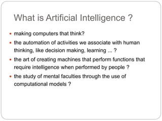 What is Artificial Intelligence ?
 making computers that think?
 the automation of activities we associate with human
thinking, like decision making, learning ... ?
 the art of creating machines that perform functions that
require intelligence when performed by people ?
 the study of mental faculties through the use of
computational models ?
 