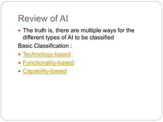 Review of AI
 The truth is, there are multiple ways for the
different types of AI to be classified
Basic Classification :
 Technology-based
 Functionality-based
 Capability-based
 