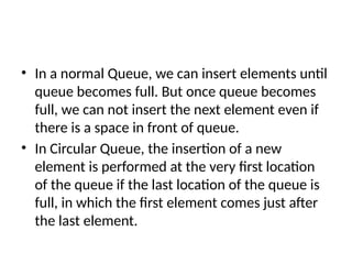 • In a normal Queue, we can insert elements until
queue becomes full. But once queue becomes
full, we can not insert the next element even if
there is a space in front of queue.
• In Circular Queue, the insertion of a new
element is performed at the very first location
of the queue if the last location of the queue is
full, in which the first element comes just after
the last element.
 