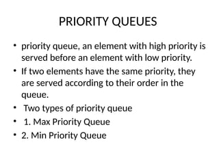 PRIORITY QUEUES
• priority queue, an element with high priority is
served before an element with low priority.
• If two elements have the same priority, they
are served according to their order in the
queue.
• Two types of priority queue
• 1. Max Priority Queue
• 2. Min Priority Queue
 