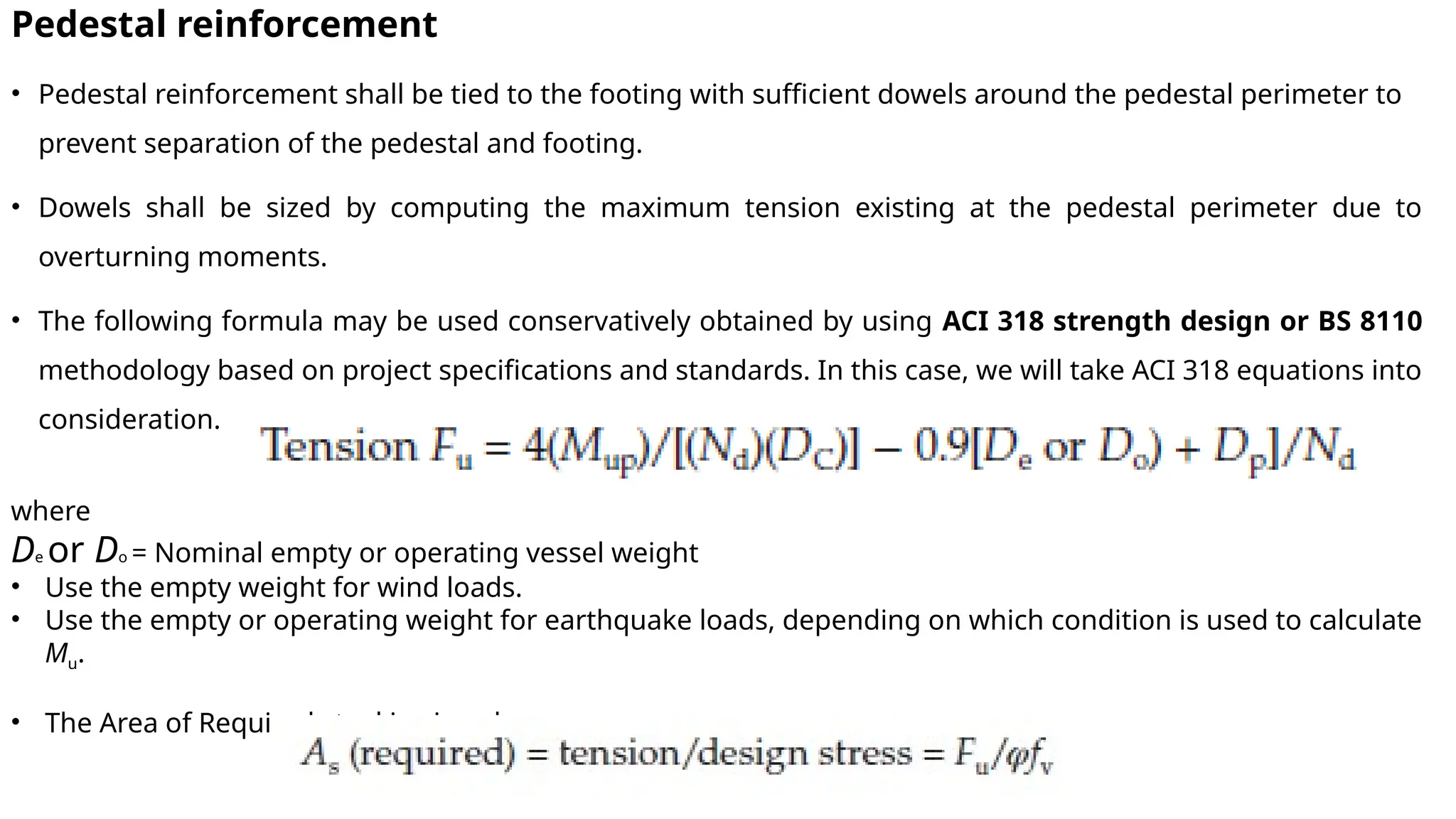 Pedestal reinforcement
• Pedestal reinforcement shall be tied to the footing with sufficient dowels around the pedestal perimeter to
prevent separation of the pedestal and footing.
• Dowels shall be sized by computing the maximum tension existing at the pedestal perimeter due to
overturning moments.
• The following formula may be used conservatively obtained by using ACI 318 strength design or BS 8110
methodology based on project specifications and standards. In this case, we will take ACI 318 equations into
consideration.
where
De or Do = Nominal empty or operating vessel weight
• Use the empty weight for wind loads.
• Use the empty or operating weight for earthquake loads, depending on which condition is used to calculate
Mu.
• The Area of Required steel is given by
 