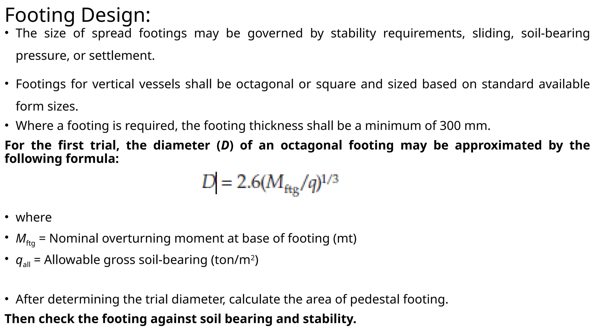 Footing Design:
• The size of spread footings may be governed by stability requirements, sliding, soil-bearing
pressure, or settlement.
• Footings for vertical vessels shall be octagonal or square and sized based on standard available
form sizes.
• Where a footing is required, the footing thickness shall be a minimum of 300 mm.
For the first trial, the diameter (D) of an octagonal footing may be approximated by the
following formula:
• where
• Mftg = Nominal overturning moment at base of footing (mt)
• qall = Allowable gross soil-bearing (ton/m2
)
• After determining the trial diameter, calculate the area of pedestal footing.
Then check the footing against soil bearing and stability.
 