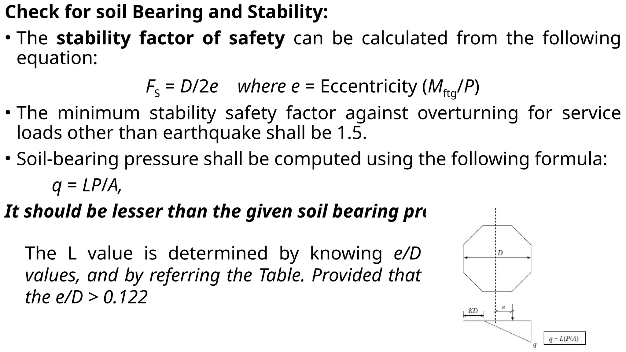 Check for soil Bearing and Stability:
• The stability factor of safety can be calculated from the following
equation:
FS = D/2e where e = Eccentricity (Mftg/P)
• The minimum stability safety factor against overturning for service
loads other than earthquake shall be 1.5.
• Soil-bearing pressure shall be computed using the following formula:
q = LP/A,
It should be lesser than the given soil bearing pressure.
The L value is determined by knowing e/D
values, and by referring the Table. Provided that
the e/D > 0.122
 