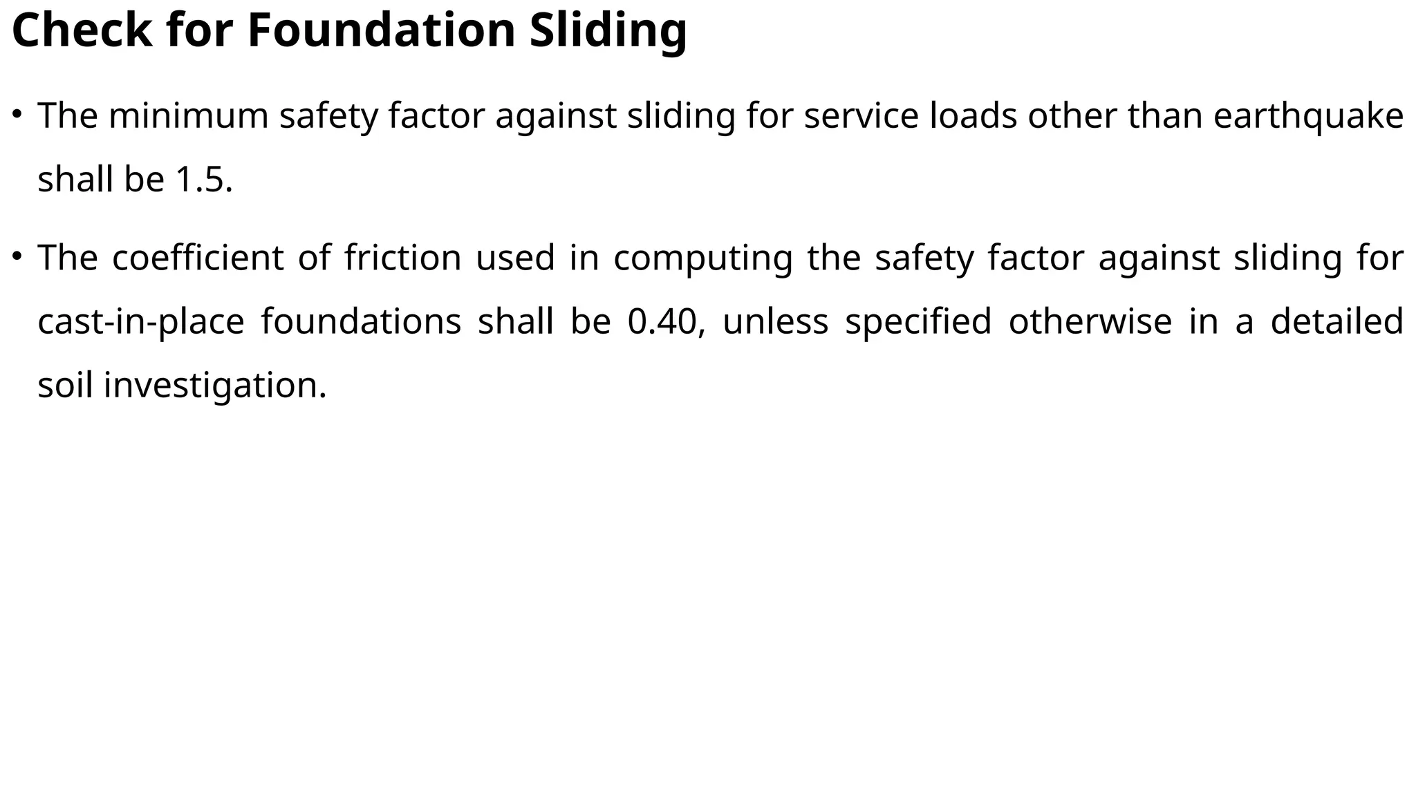 Check for Foundation Sliding
• The minimum safety factor against sliding for service loads other than earthquake
shall be 1.5.
• The coefficient of friction used in computing the safety factor against sliding for
cast-in-place foundations shall be 0.40, unless specified otherwise in a detailed
soil investigation.
 