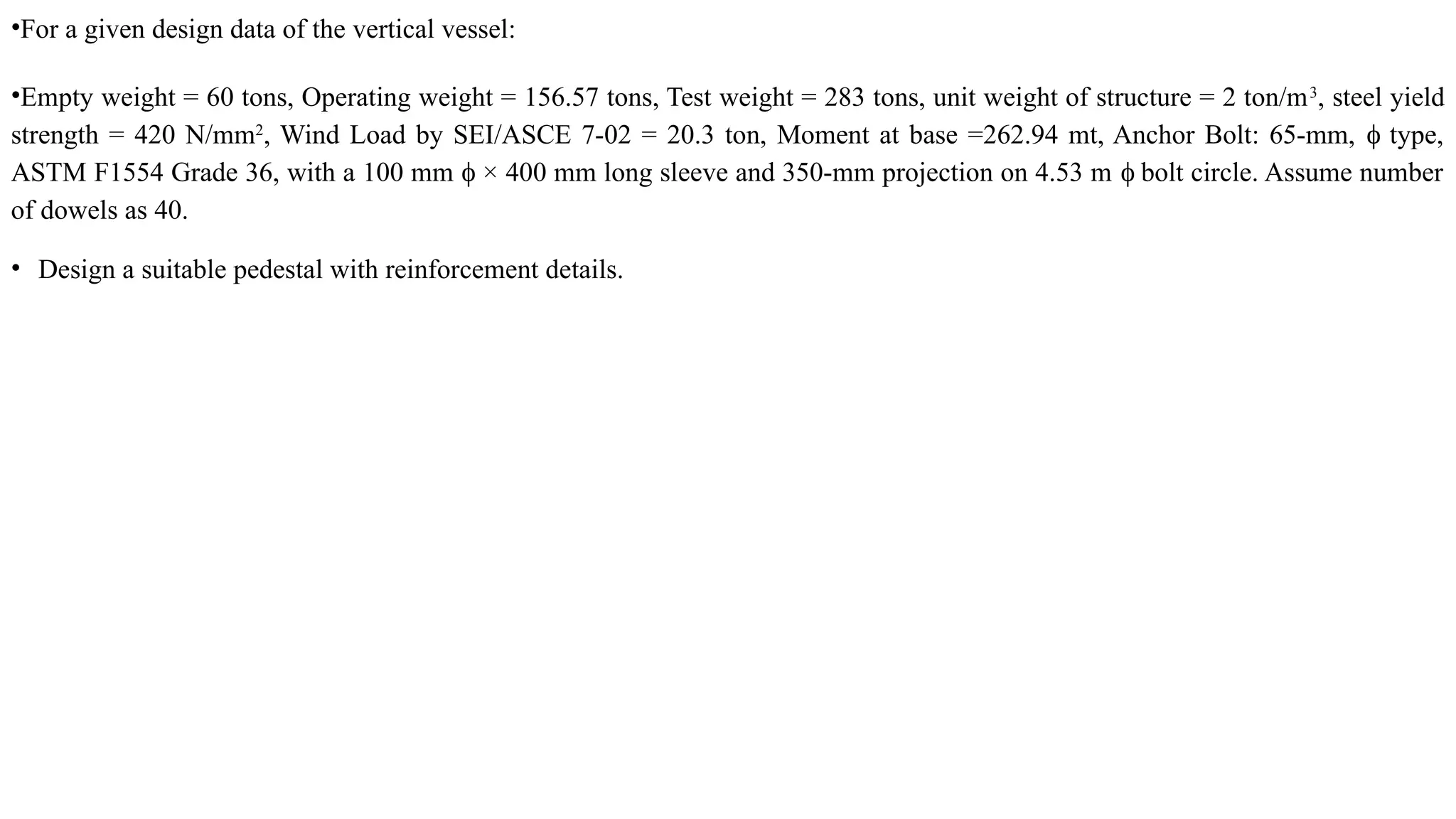 •For a given design data of the vertical vessel:
•Empty weight = 60 tons, Operating weight = 156.57 tons, Test weight = 283 tons, unit weight of structure = 2 ton/m3
, steel yield
strength = 420 N/mm2
, Wind Load by SEI/ASCE 7-02 = 20.3 ton, Moment at base =262.94 mt, Anchor Bolt: 65-mm, type,
ϕ
ASTM F1554 Grade 36, with a 100 mm × 400 mm long sleeve and 350-mm projection on 4.53 m bolt circle. Assume number
ϕ ϕ
of dowels as 40.
• Design a suitable pedestal with reinforcement details.
 