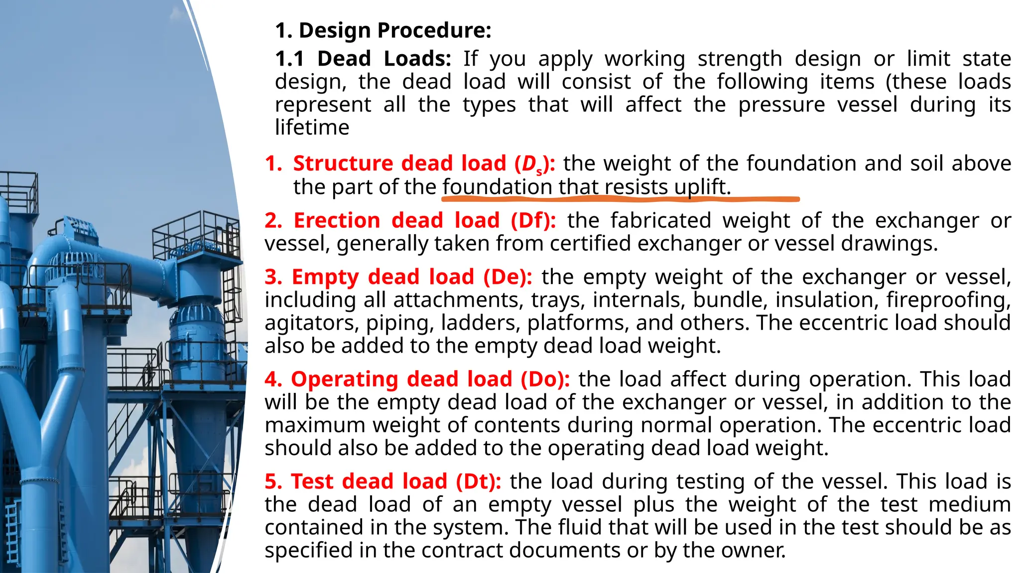 1. Design Procedure:
1.1 Dead Loads: If you apply working strength design or limit state
design, the dead load will consist of the following items (these loads
represent all the types that will affect the pressure vessel during its
lifetime
1. Structure dead load (Ds): the weight of the foundation and soil above
the part of the foundation that resists uplift.
2. Erection dead load (Df): the fabricated weight of the exchanger or
vessel, generally taken from certified exchanger or vessel drawings.
3. Empty dead load (De): the empty weight of the exchanger or vessel,
including all attachments, trays, internals, bundle, insulation, fireproofing,
agitators, piping, ladders, platforms, and others. The eccentric load should
also be added to the empty dead load weight.
4. Operating dead load (Do): the load affect during operation. This load
will be the empty dead load of the exchanger or vessel, in addition to the
maximum weight of contents during normal operation. The eccentric load
should also be added to the operating dead load weight.
5. Test dead load (Dt): the load during testing of the vessel. This load is
the dead load of an empty vessel plus the weight of the test medium
contained in the system. The fluid that will be used in the test should be as
specified in the contract documents or by the owner.
 