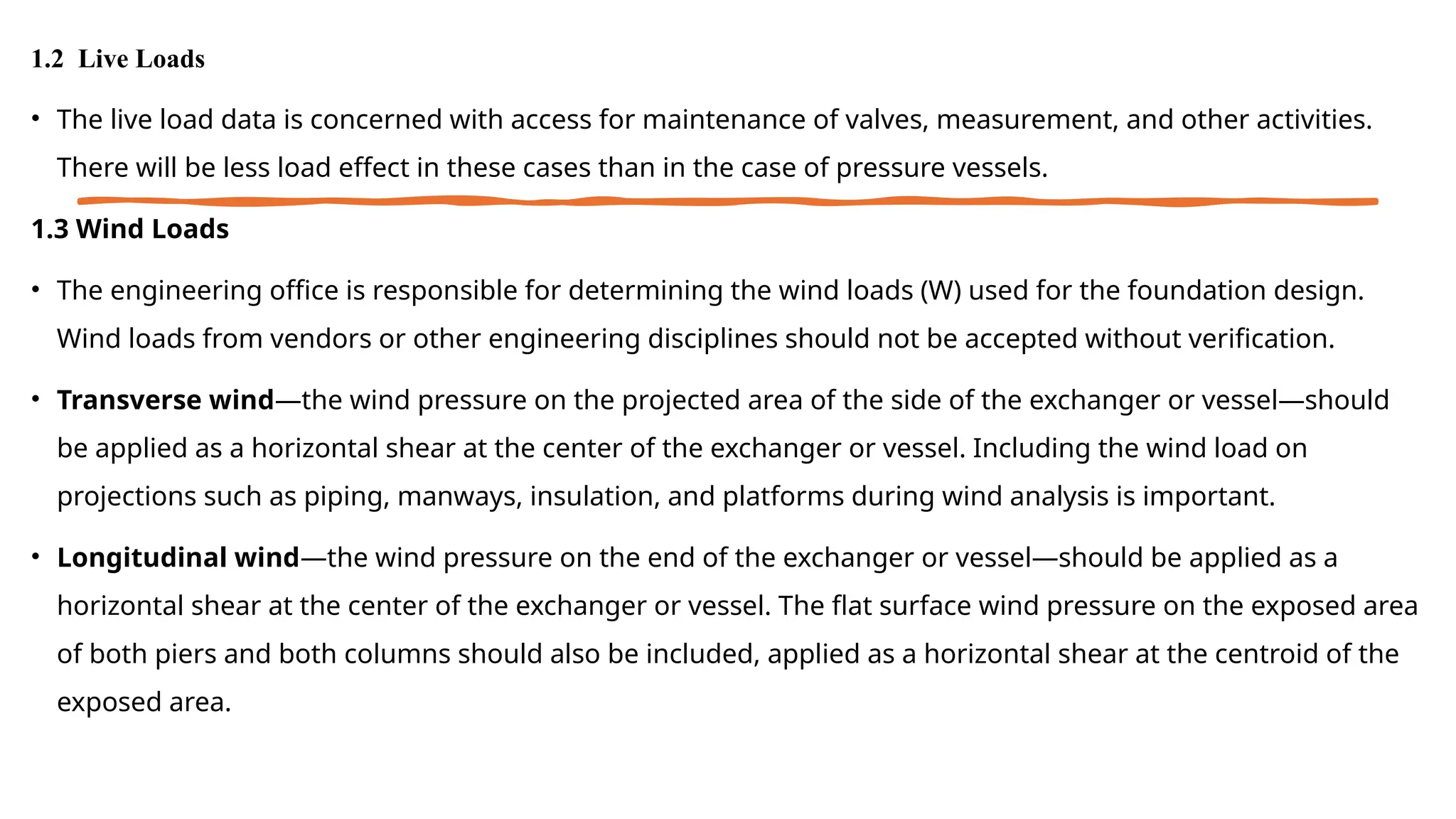 1.2 Live Loads
• The live load data is concerned with access for maintenance of valves, measurement, and other activities.
There will be less load effect in these cases than in the case of pressure vessels.
1.3 Wind Loads
• The engineering office is responsible for determining the wind loads (W) used for the foundation design.
Wind loads from vendors or other engineering disciplines should not be accepted without verification.
• Transverse wind—the wind pressure on the projected area of the side of the exchanger or vessel—should
be applied as a horizontal shear at the center of the exchanger or vessel. Including the wind load on
projections such as piping, manways, insulation, and platforms during wind analysis is important.
• Longitudinal wind—the wind pressure on the end of the exchanger or vessel—should be applied as a
horizontal shear at the center of the exchanger or vessel. The flat surface wind pressure on the exposed area
of both piers and both columns should also be included, applied as a horizontal shear at the centroid of the
exposed area.
 