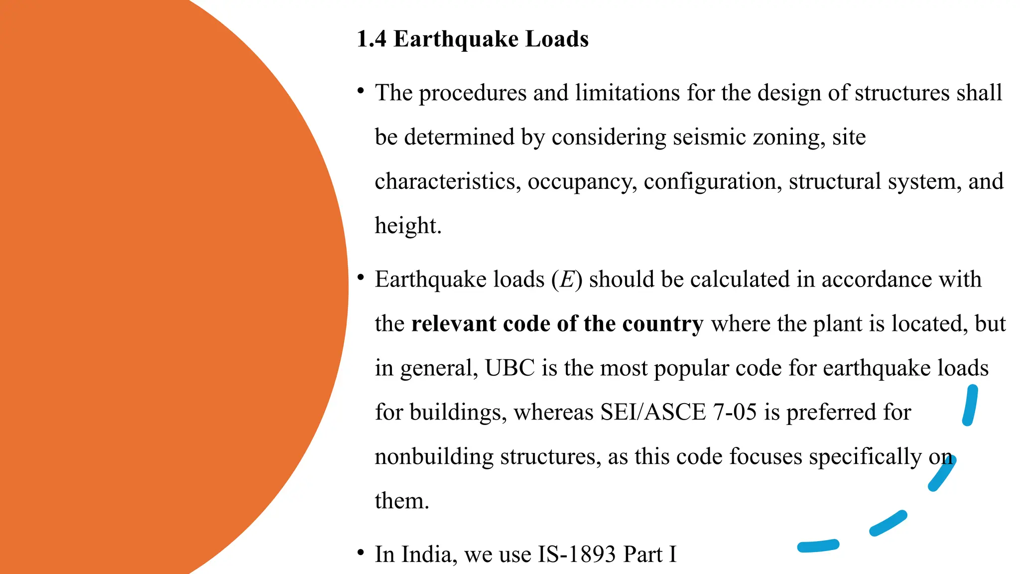1.4 Earthquake Loads
• The procedures and limitations for the design of structures shall
be determined by considering seismic zoning, site
characteristics, occupancy, configuration, structural system, and
height.
• Earthquake loads (E) should be calculated in accordance with
the relevant code of the country where the plant is located, but
in general, UBC is the most popular code for earthquake loads
for buildings, whereas SEI/ASCE 7-05 is preferred for
nonbuilding structures, as this code focuses specifically on
them.
• In India, we use IS-1893 Part I
 