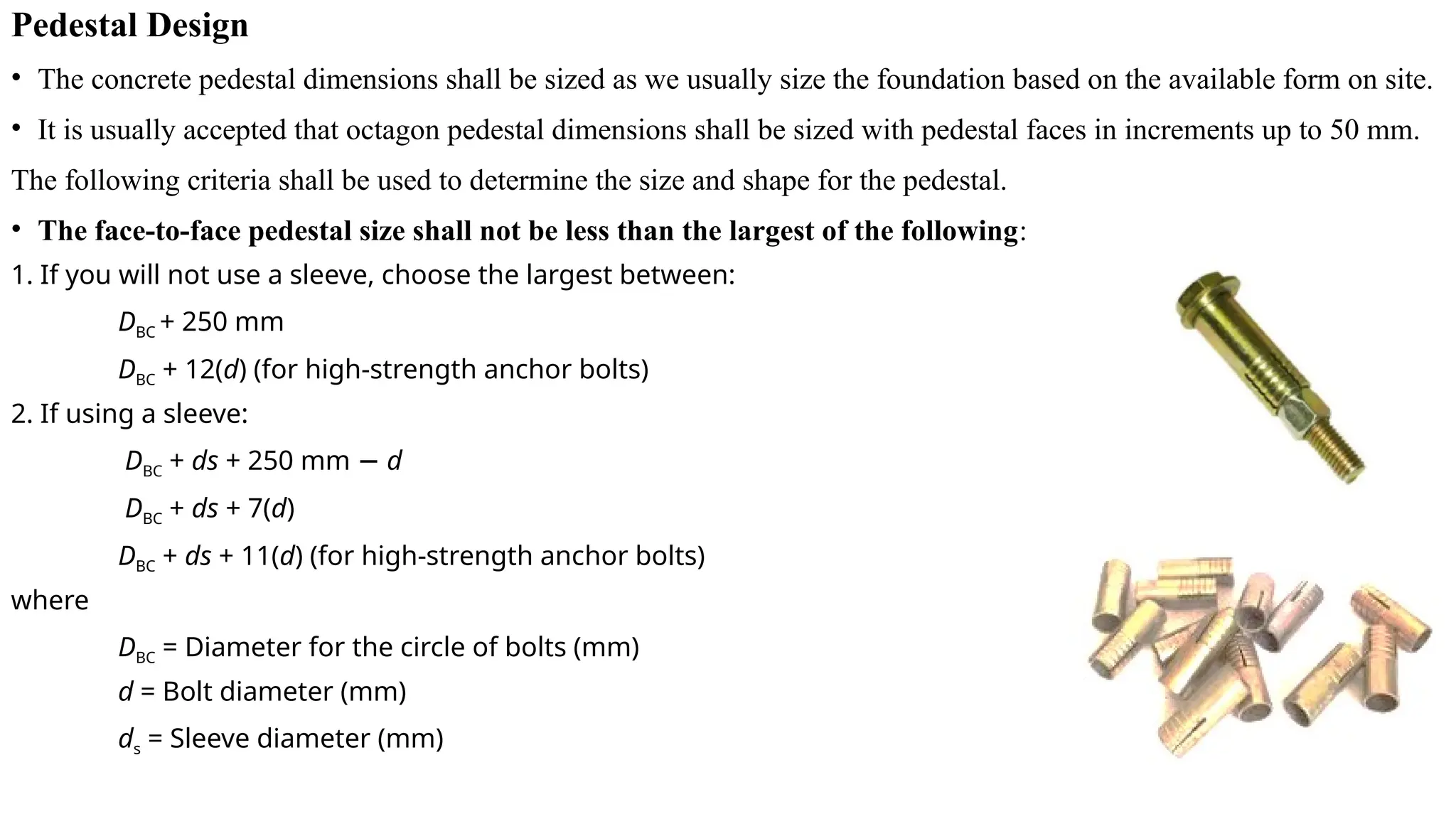 Pedestal Design
• The concrete pedestal dimensions shall be sized as we usually size the foundation based on the available form on site.
• It is usually accepted that octagon pedestal dimensions shall be sized with pedestal faces in increments up to 50 mm.
The following criteria shall be used to determine the size and shape for the pedestal.
• The face-to-face pedestal size shall not be less than the largest of the following:
1. If you will not use a sleeve, choose the largest between:
DBC + 250 mm
DBC + 12(d) (for high-strength anchor bolts)
2. If using a sleeve:
DBC + ds + 250 mm − d
DBC + ds + 7(d)
DBC + ds + 11(d) (for high-strength anchor bolts)
where
DBC = Diameter for the circle of bolts (mm)
d = Bolt diameter (mm)
ds = Sleeve diameter (mm)
 