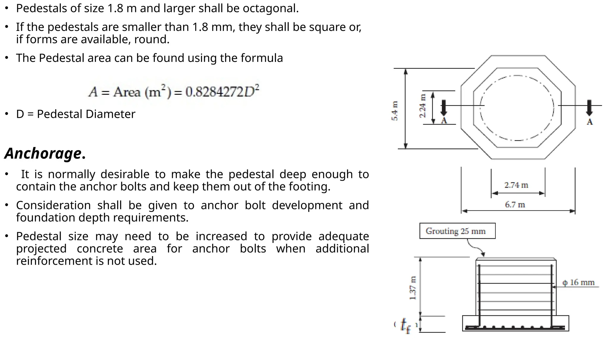 • Pedestals of size 1.8 m and larger shall be octagonal.
• If the pedestals are smaller than 1.8 mm, they shall be square or,
if forms are available, round.
• The Pedestal area can be found using the formula
• D = Pedestal Diameter
Anchorage.
• It is normally desirable to make the pedestal deep enough to
contain the anchor bolts and keep them out of the footing.
• Consideration shall be given to anchor bolt development and
foundation depth requirements.
• Pedestal size may need to be increased to provide adequate
projected concrete area for anchor bolts when additional
reinforcement is not used.
 