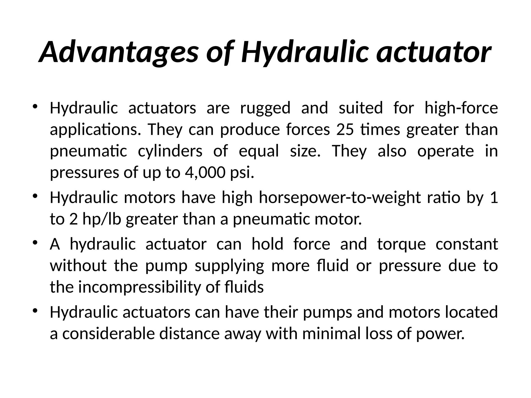 Advantages of Hydraulic actuator
• Hydraulic actuators are rugged and suited for high-force
applications. They can produce forces 25 times greater than
pneumatic cylinders of equal size. They also operate in
pressures of up to 4,000 psi.
• Hydraulic motors have high horsepower-to-weight ratio by 1
to 2 hp/lb greater than a pneumatic motor.
• A hydraulic actuator can hold force and torque constant
without the pump supplying more fluid or pressure due to
the incompressibility of fluids
• Hydraulic actuators can have their pumps and motors located
a considerable distance away with minimal loss of power.
 