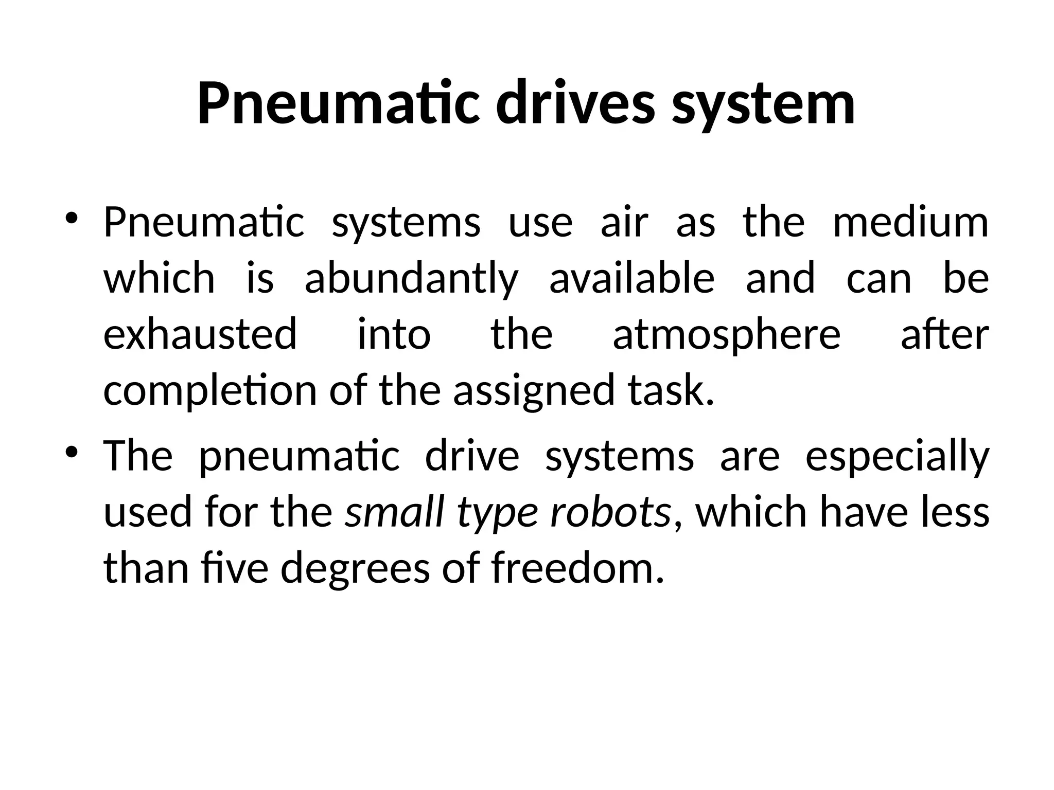Pneumatic drives system
• Pneumatic systems use air as the medium
which is abundantly available and can be
exhausted into the atmosphere after
completion of the assigned task.
• The pneumatic drive systems are especially
used for the small type robots, which have less
than five degrees of freedom.
 