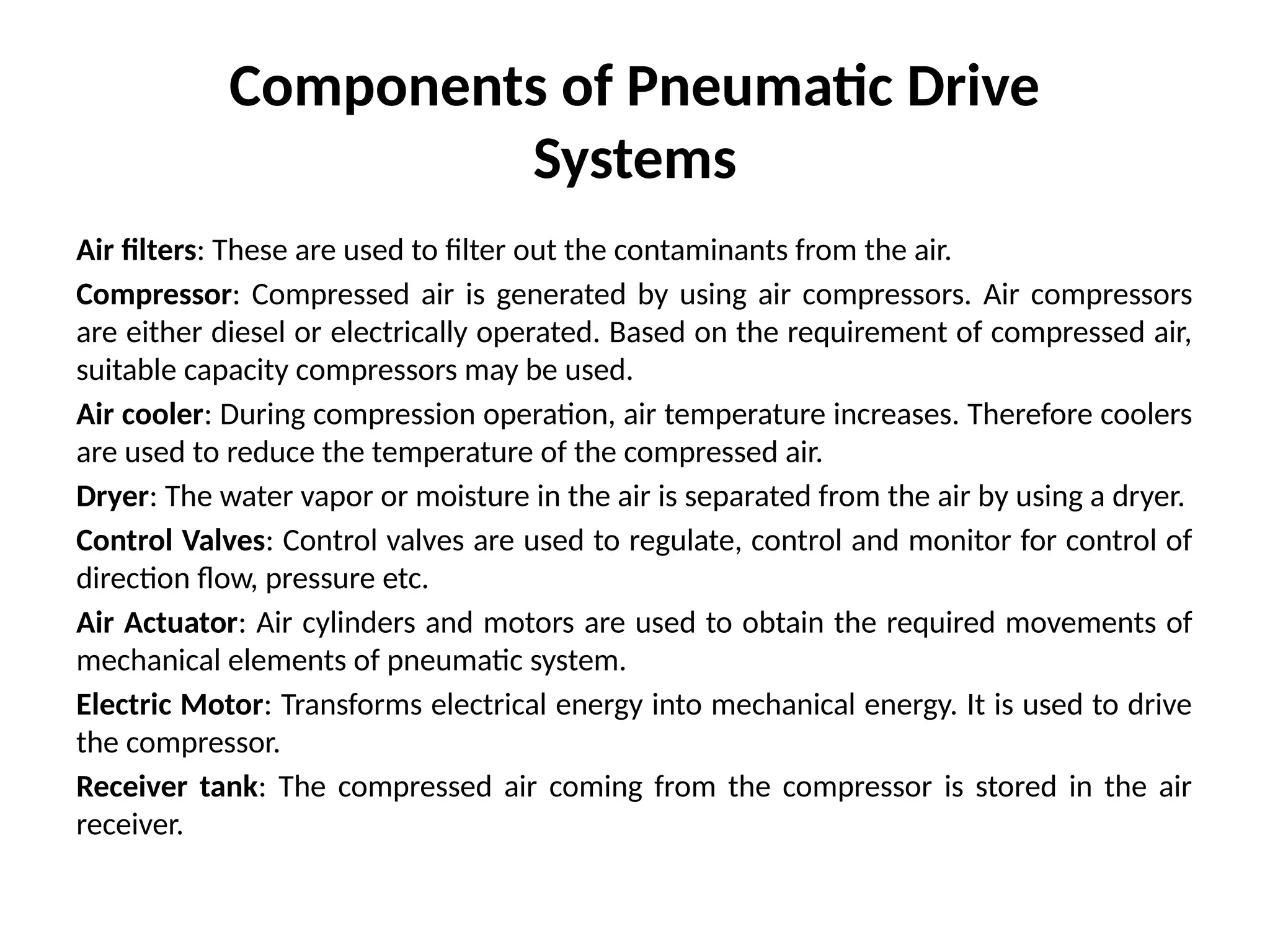 Components of Pneumatic Drive
Systems
Air filters: These are used to filter out the contaminants from the air.
Compressor: Compressed air is generated by using air compressors. Air compressors
are either diesel or electrically operated. Based on the requirement of compressed air,
suitable capacity compressors may be used.
Air cooler: During compression operation, air temperature increases. Therefore coolers
are used to reduce the temperature of the compressed air.
Dryer: The water vapor or moisture in the air is separated from the air by using a dryer.
Control Valves: Control valves are used to regulate, control and monitor for control of
direction flow, pressure etc.
Air Actuator: Air cylinders and motors are used to obtain the required movements of
mechanical elements of pneumatic system.
Electric Motor: Transforms electrical energy into mechanical energy. It is used to drive
the compressor.
Receiver tank: The compressed air coming from the compressor is stored in the air
receiver.
 