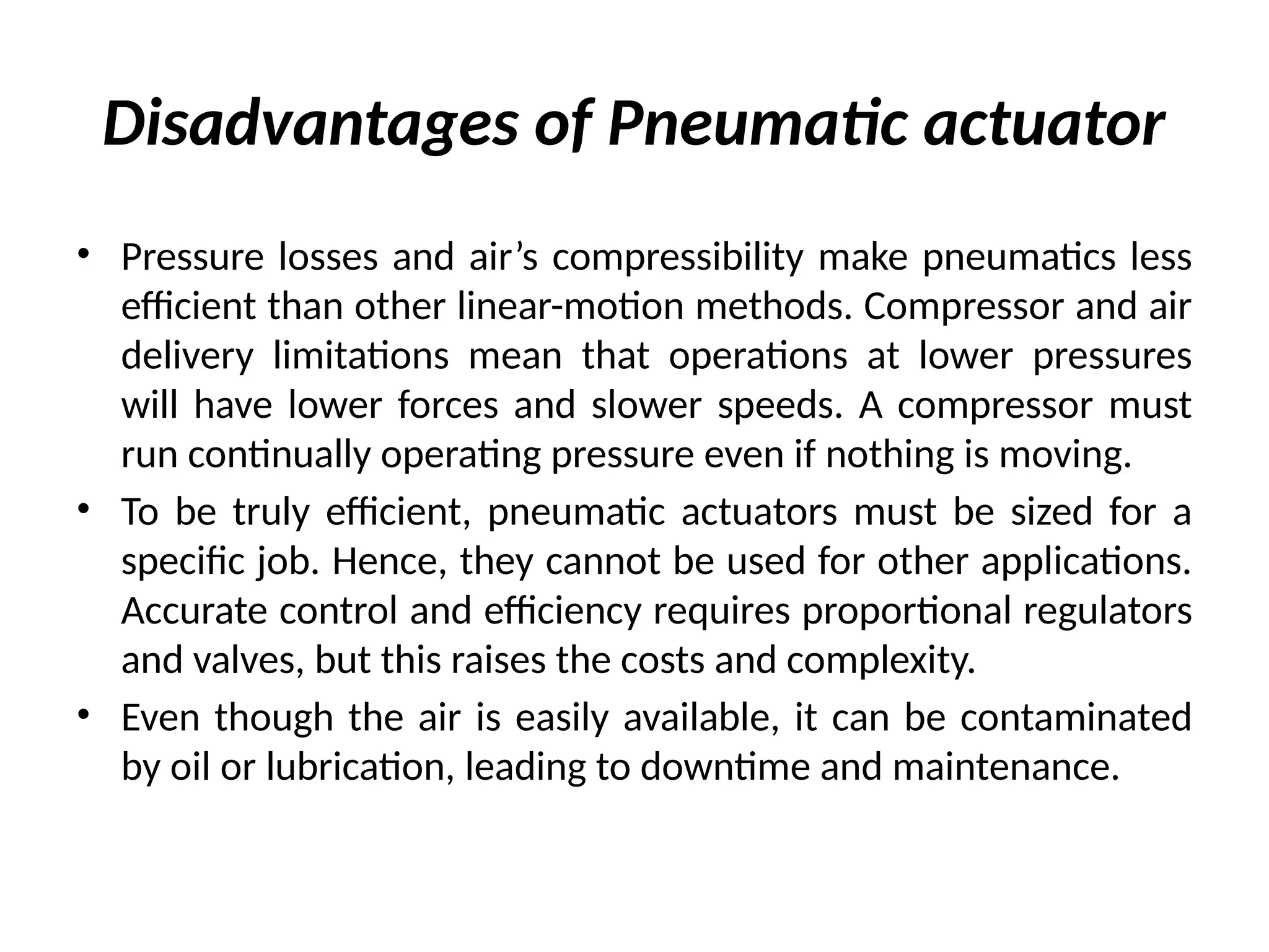 Disadvantages of Pneumatic actuator
• Pressure losses and air’s compressibility make pneumatics less
efficient than other linear-motion methods. Compressor and air
delivery limitations mean that operations at lower pressures
will have lower forces and slower speeds. A compressor must
run continually operating pressure even if nothing is moving.
• To be truly efficient, pneumatic actuators must be sized for a
specific job. Hence, they cannot be used for other applications.
Accurate control and efficiency requires proportional regulators
and valves, but this raises the costs and complexity.
• Even though the air is easily available, it can be contaminated
by oil or lubrication, leading to downtime and maintenance.
 