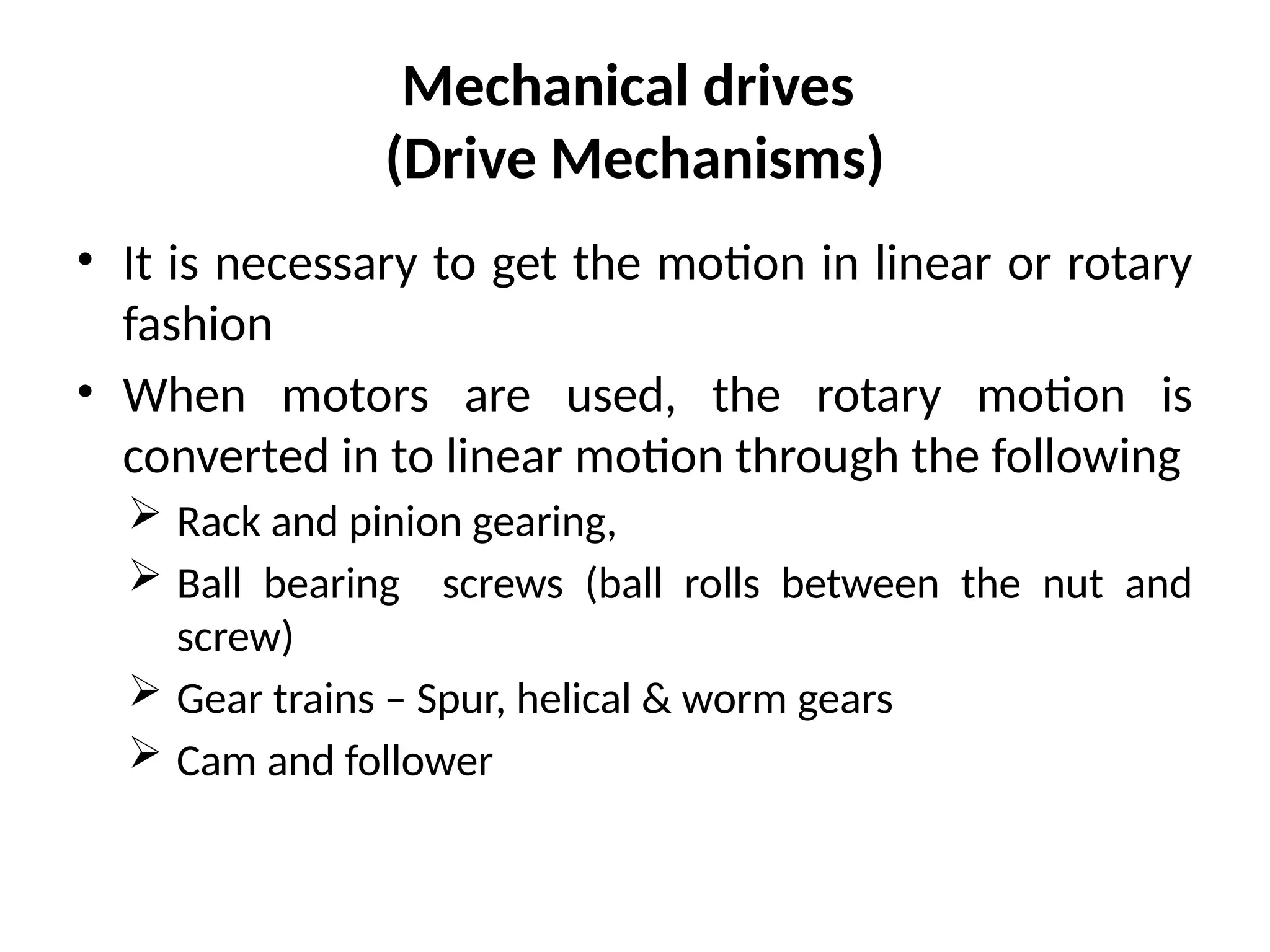 Mechanical drives
(Drive Mechanisms)
• It is necessary to get the motion in linear or rotary
fashion
• When motors are used, the rotary motion is
converted in to linear motion through the following
 Rack and pinion gearing,
 Ball bearing screws (ball rolls between the nut and
screw)
 Gear trains – Spur, helical & worm gears
 Cam and follower
 