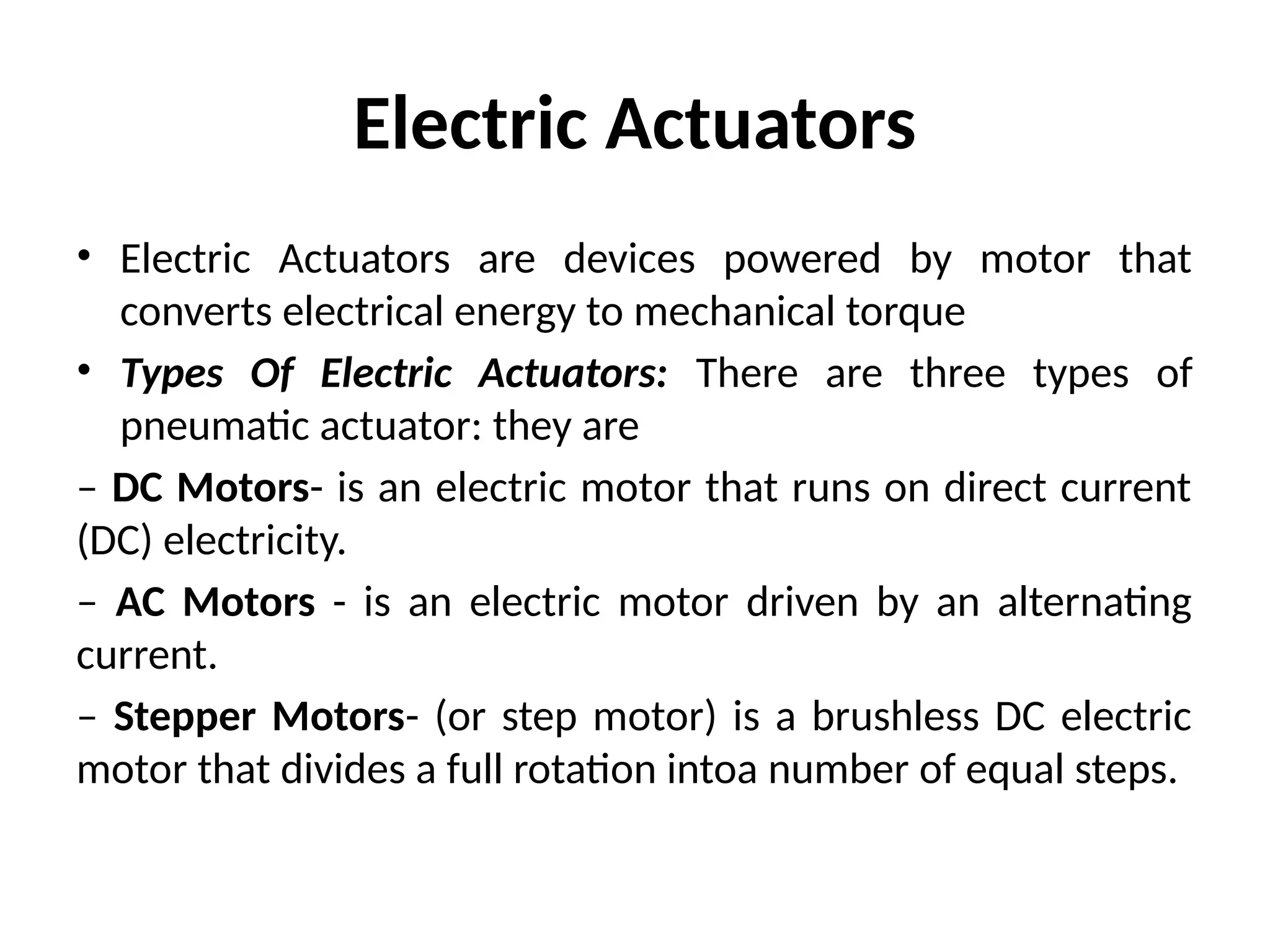 Electric Actuators
• Electric Actuators are devices powered by motor that
converts electrical energy to mechanical torque
• Types Of Electric Actuators: There are three types of
pneumatic actuator: they are
– DC Motors- is an electric motor that runs on direct current
(DC) electricity.
– AC Motors - is an electric motor driven by an alternating
current.
– Stepper Motors- (or step motor) is a brushless DC electric
motor that divides a full rotation intoa number of equal steps.
 