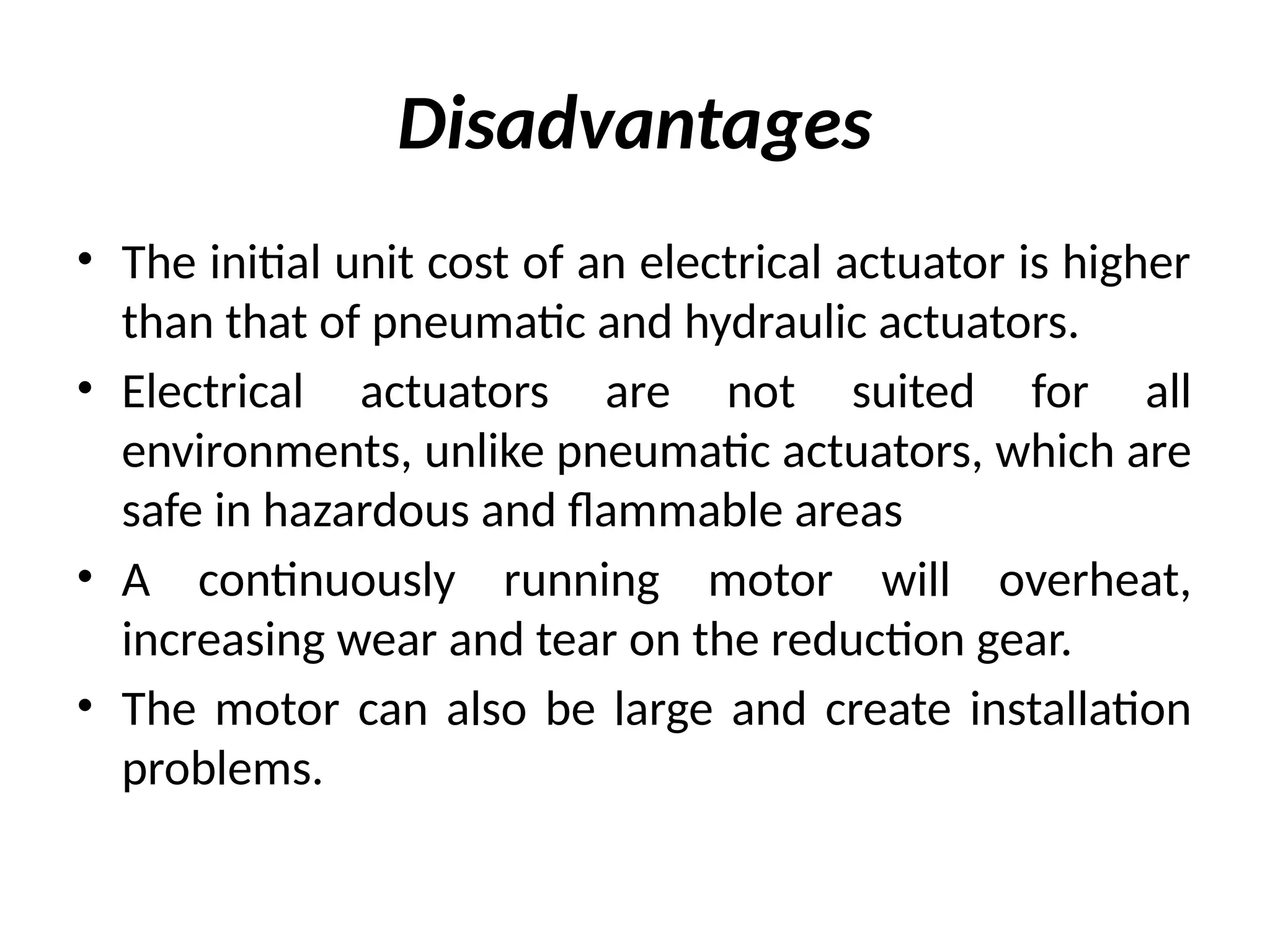 Disadvantages
• The initial unit cost of an electrical actuator is higher
than that of pneumatic and hydraulic actuators.
• Electrical actuators are not suited for all
environments, unlike pneumatic actuators, which are
safe in hazardous and flammable areas
• A continuously running motor will overheat,
increasing wear and tear on the reduction gear.
• The motor can also be large and create installation
problems.
 