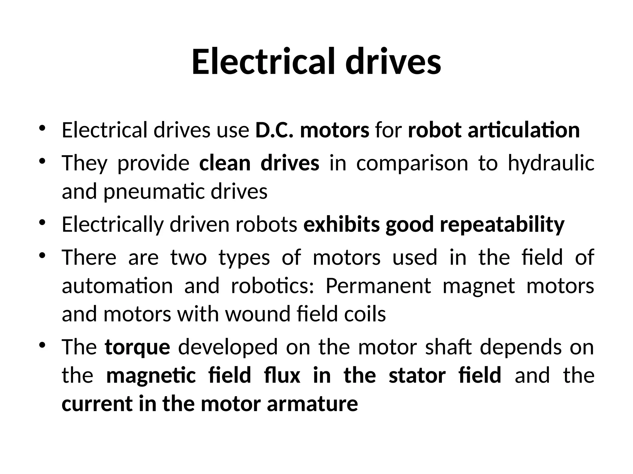 Electrical drives
• Electrical drives use D.C. motors for robot articulation
• They provide clean drives in comparison to hydraulic
and pneumatic drives
• Electrically driven robots exhibits good repeatability
• There are two types of motors used in the field of
automation and robotics: Permanent magnet motors
and motors with wound field coils
• The torque developed on the motor shaft depends on
the magnetic field flux in the stator field and the
current in the motor armature
 