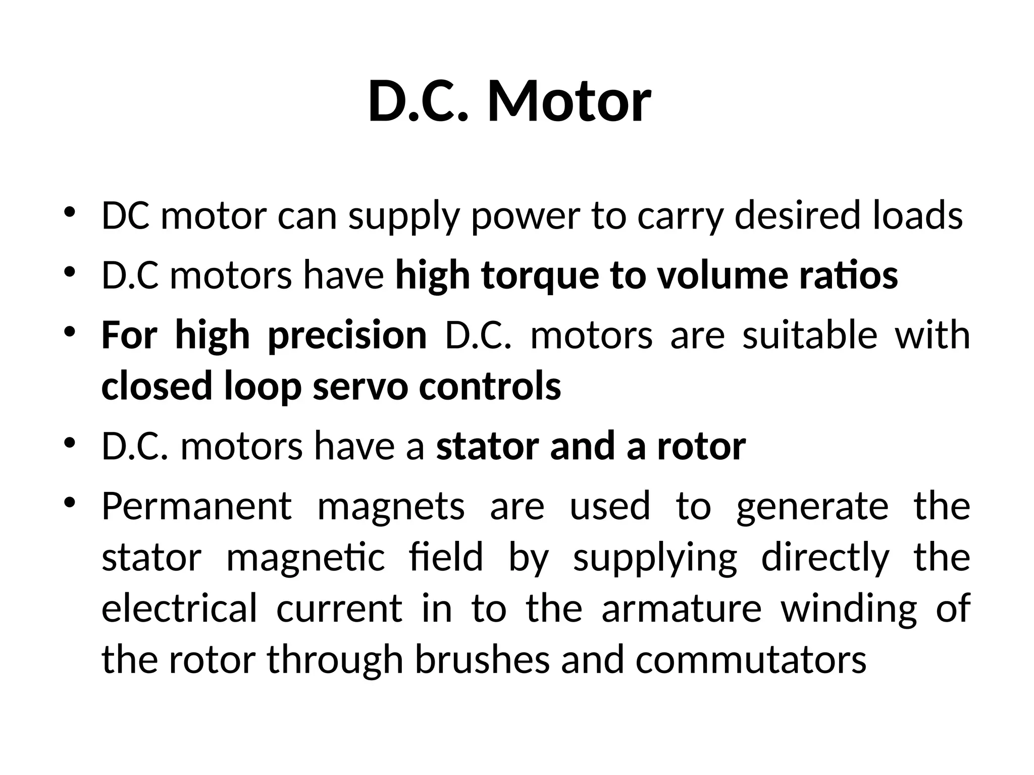 D.C. Motor
• DC motor can supply power to carry desired loads
• D.C motors have high torque to volume ratios
• For high precision D.C. motors are suitable with
closed loop servo controls
• D.C. motors have a stator and a rotor
• Permanent magnets are used to generate the
stator magnetic field by supplying directly the
electrical current in to the armature winding of
the rotor through brushes and commutators
 
