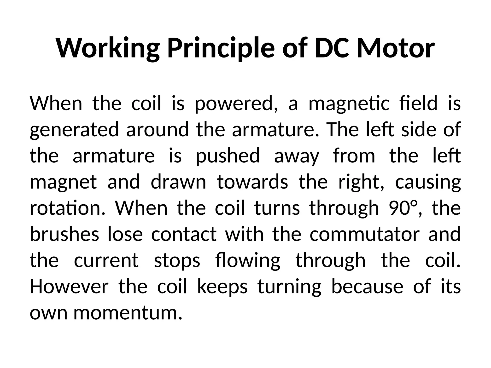 Working Principle of DC Motor
When the coil is powered, a magnetic field is
generated around the armature. The left side of
the armature is pushed away from the left
magnet and drawn towards the right, causing
rotation. When the coil turns through 90°, the
brushes lose contact with the commutator and
the current stops flowing through the coil.
However the coil keeps turning because of its
own momentum.
 
