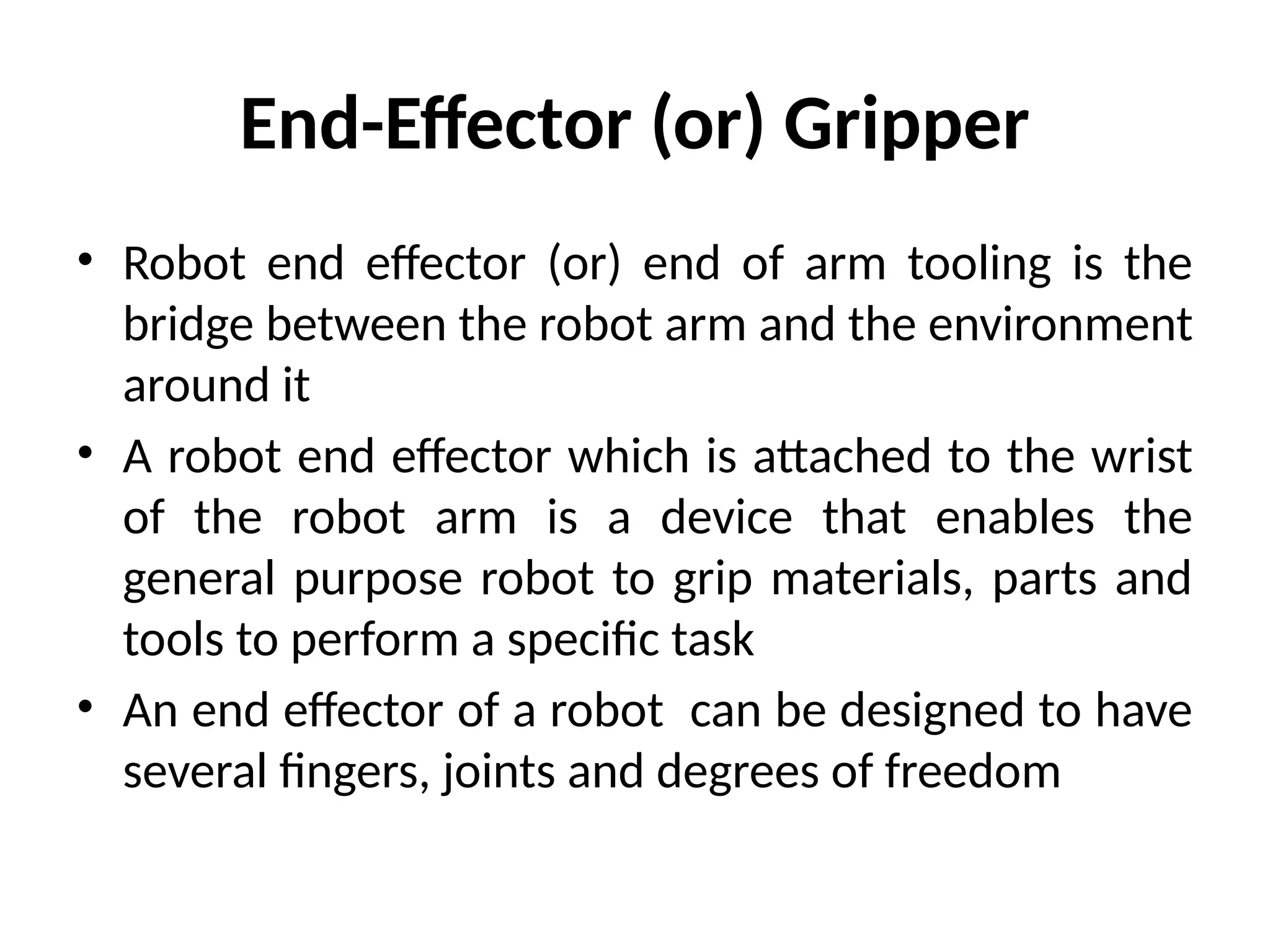 End-Effector (or) Gripper
• Robot end effector (or) end of arm tooling is the
bridge between the robot arm and the environment
around it
• A robot end effector which is attached to the wrist
of the robot arm is a device that enables the
general purpose robot to grip materials, parts and
tools to perform a specific task
• An end effector of a robot can be designed to have
several fingers, joints and degrees of freedom
 