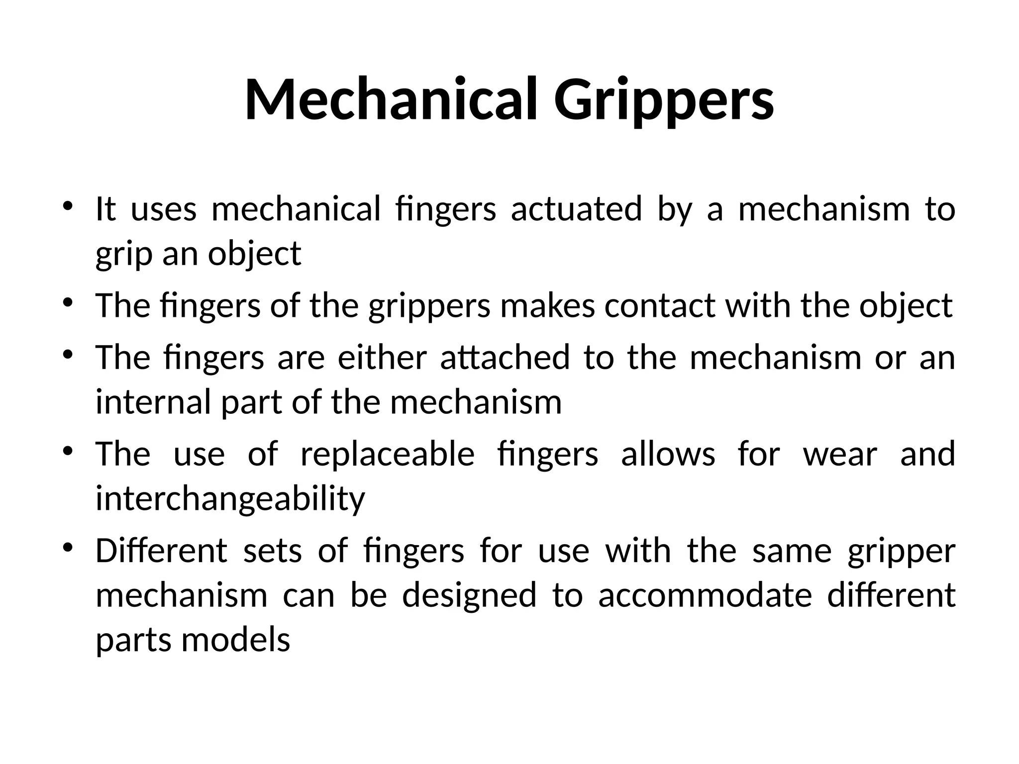 Mechanical Grippers
• It uses mechanical fingers actuated by a mechanism to
grip an object
• The fingers of the grippers makes contact with the object
• The fingers are either attached to the mechanism or an
internal part of the mechanism
• The use of replaceable fingers allows for wear and
interchangeability
• Different sets of fingers for use with the same gripper
mechanism can be designed to accommodate different
parts models
 