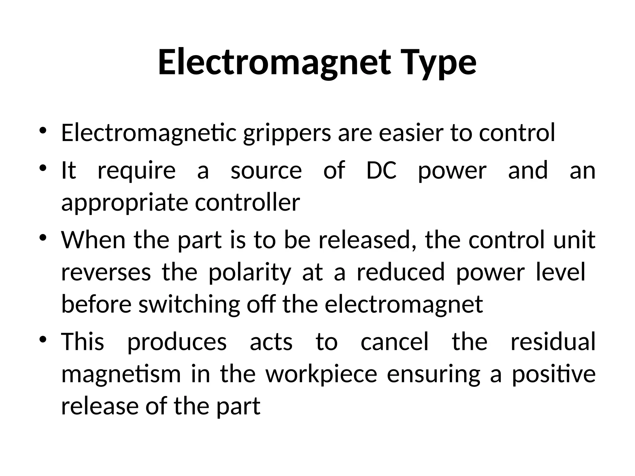 Electromagnet Type
• Electromagnetic grippers are easier to control
• It require a source of DC power and an
appropriate controller
• When the part is to be released, the control unit
reverses the polarity at a reduced power level
before switching off the electromagnet
• This produces acts to cancel the residual
magnetism in the workpiece ensuring a positive
release of the part
 