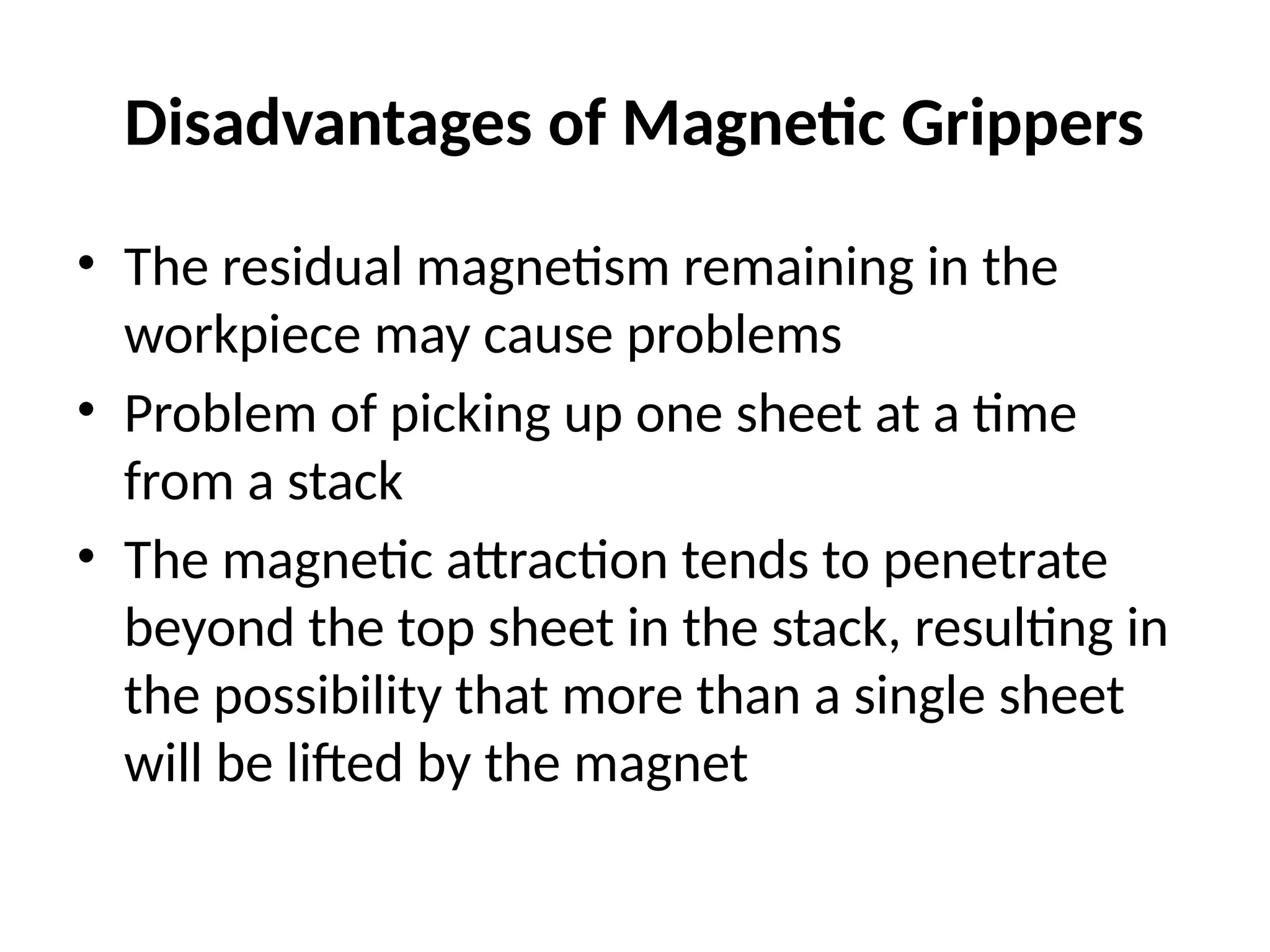 Disadvantages of Magnetic Grippers
• The residual magnetism remaining in the
workpiece may cause problems
• Problem of picking up one sheet at a time
from a stack
• The magnetic attraction tends to penetrate
beyond the top sheet in the stack, resulting in
the possibility that more than a single sheet
will be lifted by the magnet
 