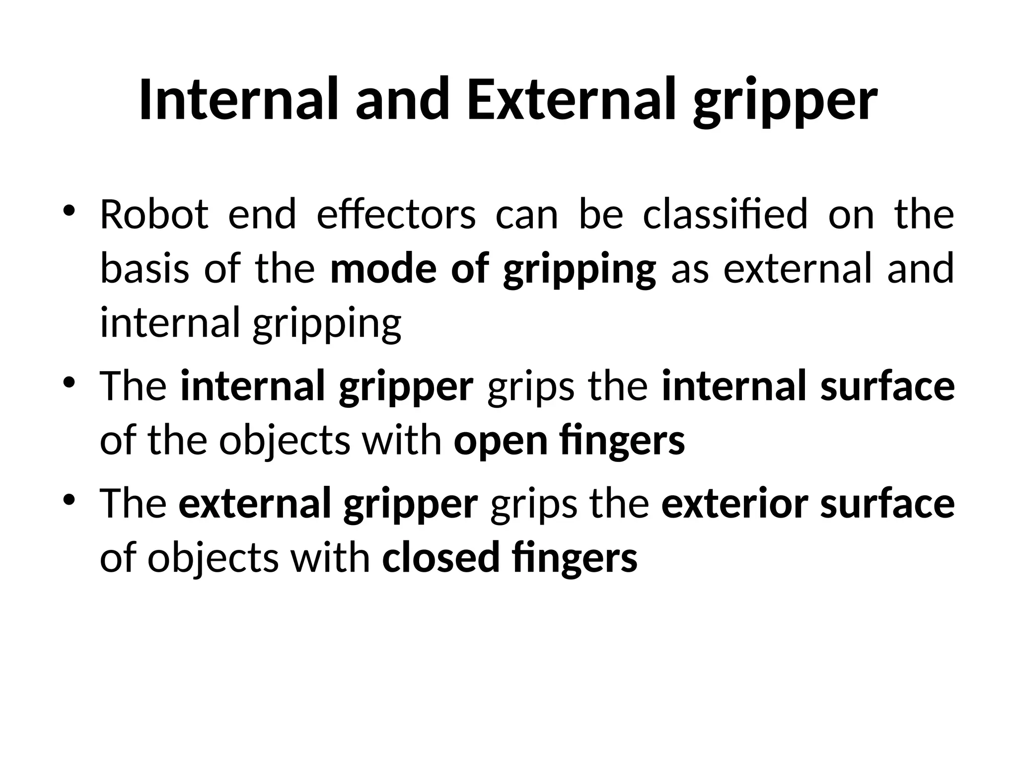 Internal and External gripper
• Robot end effectors can be classified on the
basis of the mode of gripping as external and
internal gripping
• The internal gripper grips the internal surface
of the objects with open fingers
• The external gripper grips the exterior surface
of objects with closed fingers
 