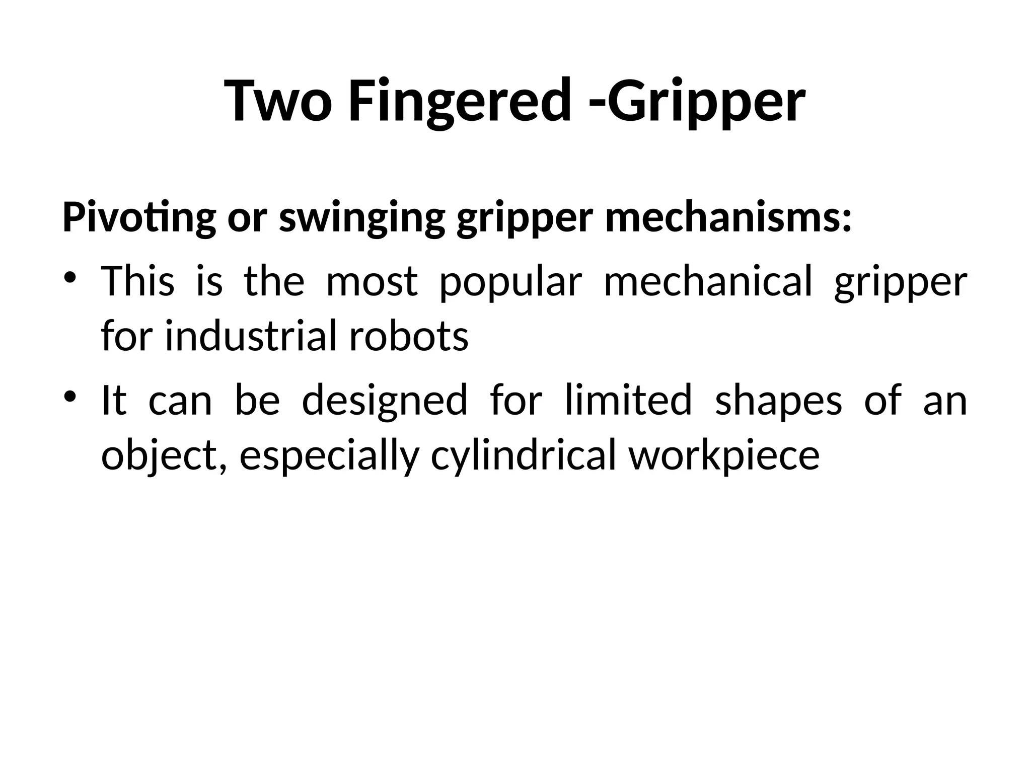 Two Fingered -Gripper
Pivoting or swinging gripper mechanisms:
• This is the most popular mechanical gripper
for industrial robots
• It can be designed for limited shapes of an
object, especially cylindrical workpiece
 