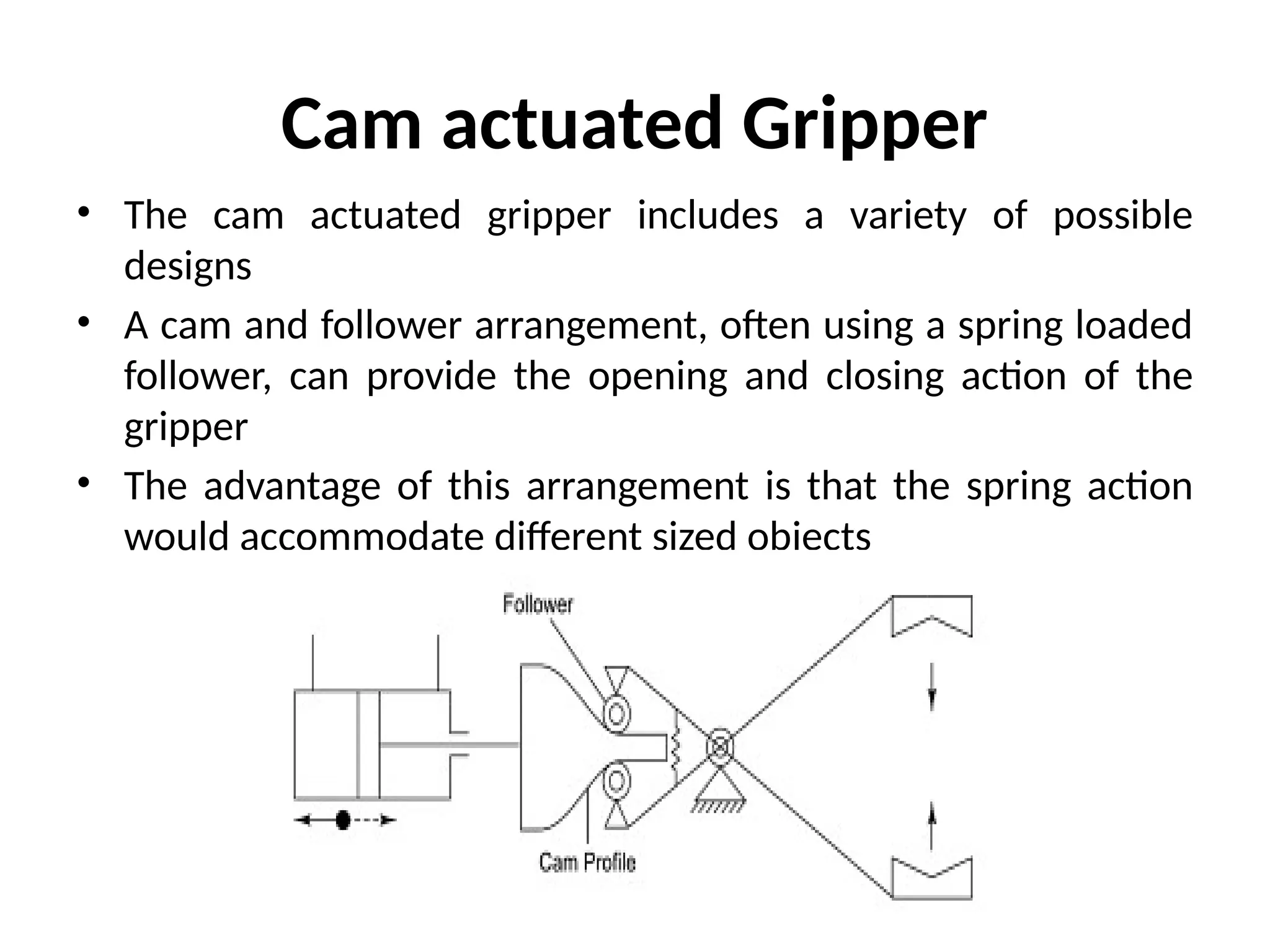 Cam actuated Gripper
• The cam actuated gripper includes a variety of possible
designs
• A cam and follower arrangement, often using a spring loaded
follower, can provide the opening and closing action of the
gripper
• The advantage of this arrangement is that the spring action
would accommodate different sized objects
 