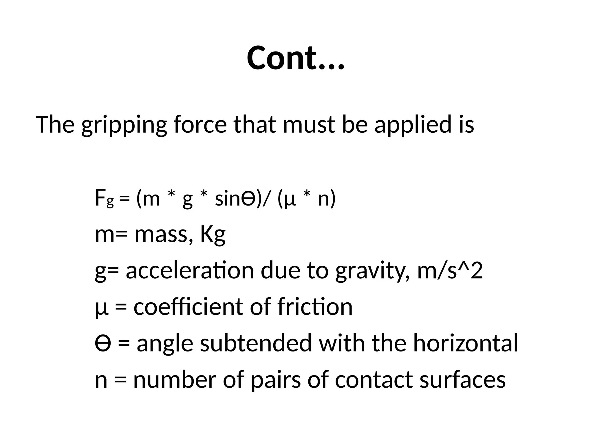 Cont...
The gripping force that must be applied is
Fg = (m * g * sinƟ)/ (µ * n)
m= mass, Kg
g= acceleration due to gravity, m/s^2
µ = coefficient of friction
Ɵ = angle subtended with the horizontal
n = number of pairs of contact surfaces
 